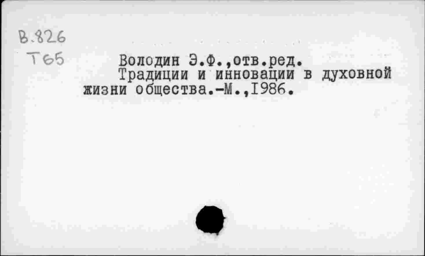 ﻿1
Володин Э.Ф.»отв.ред.
Традиции и инновации в духовной жизни общества.-М.,1986.